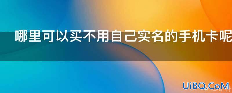 哪里可以买不用自己实名的手机卡（哪里可以买不需要实名的手机卡号）